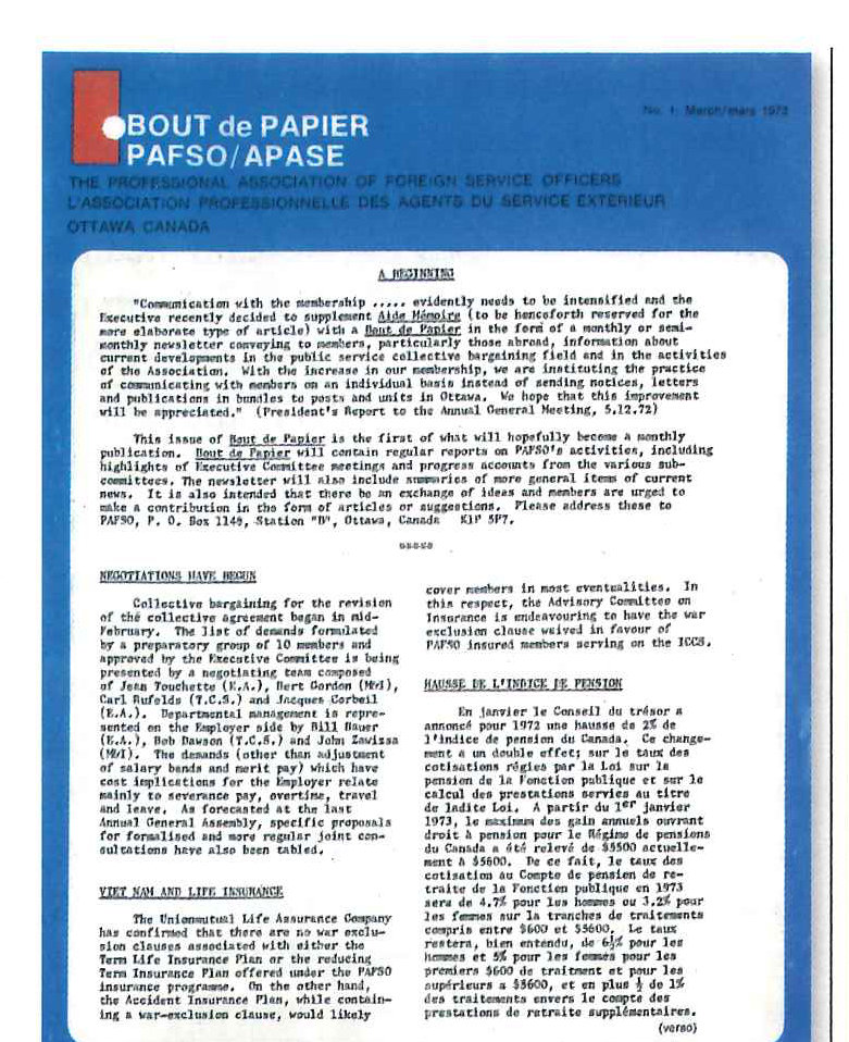 The first <em>bout de papier</em>.” width=”781″ height=”958″></a><figcaption>The first <em>bout de papier</em>.</figcaption></figure><p>been added to reflect Canada’s sea to sea (to sea) motto. Volunteers, including the authors, walked the wintery streets of Ottawa in 1973 looking for a company that would preprint this design on “pieces of paper,” onto which the text was copied.</p><p>This newsletter version of <em>bout de papier</em> was issued regularly until 1982, introducing issues of interest and concern to members (such as the role of spouses, lateral entry, dental care) as well as the occasional game.</p><p>The first significant change in <em>bout de papier</em> took place after ten years at a time when the government wanted to integrate the foreign service more into the broader bureaucracy.</p><p>George Haynal, the then President, recalls that a transformed <em>bout de papier</em> was part of “…an effort to assert the professional side of PAFSO’s identity. ..We wanted to have a way of showing each other and the outside world, which understood (and still understands) too little about us, the excitement and challenges of the profession.”</p><p>The result was a multi-page, black and white broadsheet, an initiative tha duced at the same time as other ; innovations such as the Pri Committee and PAFSO Break initial broadsheet version, the fir publisher, MIDA Productions, ste ing articles signed by members well as letters to the Editor. (unsigned) editorial (on diploma’ ments by former PM Trudeau) e December 1983 as did the fir: puzzle. Reflecting the loyal readership and enthusiasm of new generations of Foreign Service Officers, this is the 30th year of contributions from A Aalto — written exclusively for each issue of <em>bout de papier</em>.</p><p>Lucie Edwards, who played a key role in launching this publication, recalls that “there were some reservations, inside the Executive, about incurring the costs of a glossy magazine, so we started with a pilot, a black and white broadsheet that still featured some great reporting and vivid photography.” Lucie noted that “designing and editing that first broadsheet was a lot of fun, and a lot of work. I had the fun, and Debra Hulley had the work.” The first photos (black and white) were provided by Lucie’s husband Tom Roach for this broadsheet edition. Over time, contributors proved themselves not only purveyors of a well-tempered text but also of often dramatic photo journalism.</p><p>One year later, in 1984, Nesta Scott wrote that “Judging from the comments and letters received from our readers, we seem to be striking the right chords in our efforts to improve communications, particularly from our colleagues overseas…<em>bout de papier</em> has been in the forefront in forging anew corporate culture for the Department</p><h4>The Specials</h4><p>LSS of External Affairs. By relying mainly on the extraordinary rich experiences and talents of our members and affiliates of different streams, <em>bout de papier</em> has been able to contribute effectively to certain topical foreign policy debates.”</p><p>Between 1984 and 1987, Colin Robertson introduced more changes at a time when governments too were becoming more innovative in communicating with Canadians. As editor, he signed the first “From the Editor’s Desk” and he noted that editorials would “tilt at windmills.” Outside writers as well as Association members — the broad foreign service family — contributed articles. A magazine format with some colour was introduced in 1985 to attract advertising revenue.</p><p>The same year, a Senior Advisory Board was established. Comprised of “old salts” this invaluable instrument helped the magazine maintain consistency, reminded editors of important anniversaries, offered legal counsel especially on potential libel issues, opened doors and provided essential names of contacts in support of substance or style. Leading thinkers of their day formed a brains-trust of experience and contacts that informed the magazine’s strategic directions. These</p><h4>The Specials</h4><figure class=